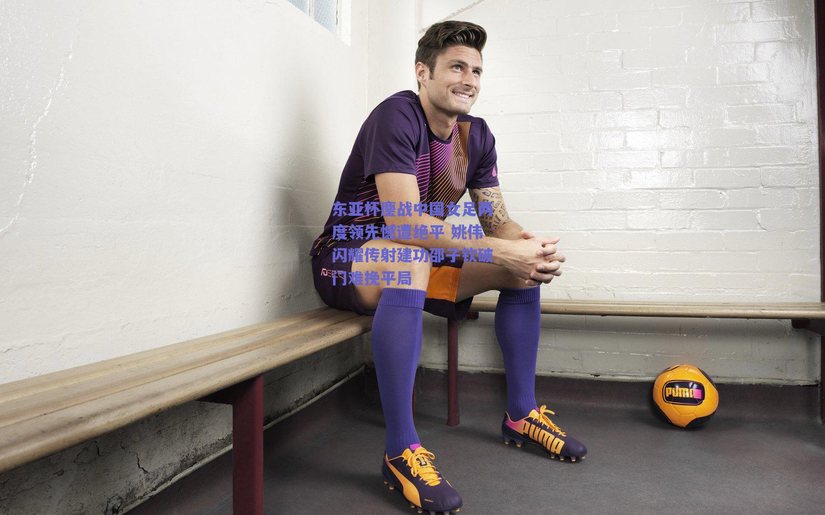 东亚杯鏖战中国女足两度领先憾遭绝平 姚伟闪耀传射建功邵子钦破门难挽平局